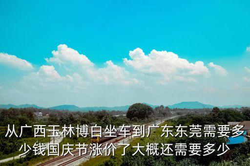 從廣西玉林博白坐車到廣東東莞需要多少錢國慶節漲價了大概還需要多少