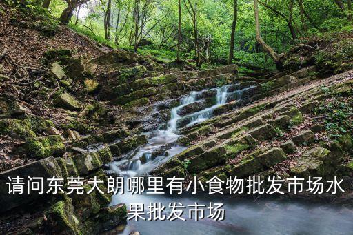 東莞大朗哪個農貿市場最大，東莞大朗鎮哪里有批發水果的市場