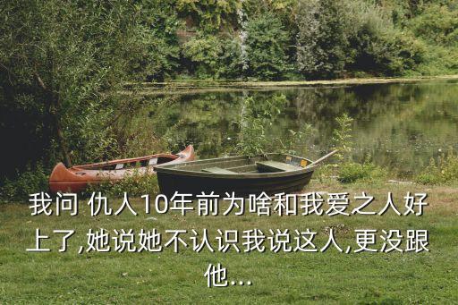 我問 仇人10年前為啥和我愛之人好上了,她說她不認(rèn)識我說這人,更沒跟他...