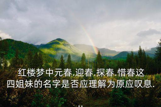  紅樓夢中元春.迎春.探春.惜春這四姐妹的名字是否應理解為原應嘆息...
