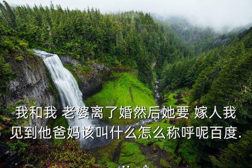 我和我 老婆離了婚然后她要 嫁人我見到他爸媽該叫什么怎么稱呼呢百度...