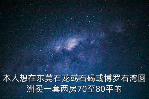 東莞博登湖最好的樓盤，本人想在東莞石龍或石碣或博羅石灣圓洲買一套兩房70至80平的