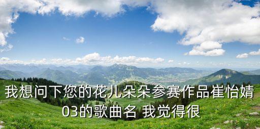 我想問下您的花兒朵朵參賽作品崔怡婧 03的歌曲名 我覺得很