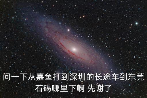 問一下從嘉魚打到深圳的長途車到東莞石碣哪里下啊 先謝了