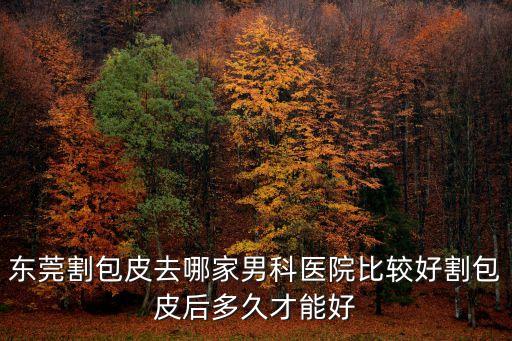 東莞割包皮去哪家男科醫院比較好割包皮后多久才能好