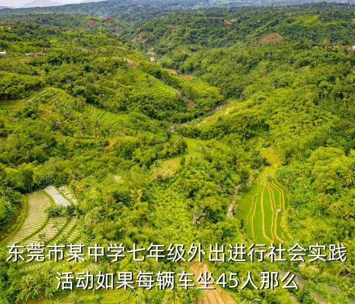 東莞市某中學(xué)七年級(jí)外出進(jìn)行社會(huì)實(shí)踐活動(dòng)如果每輛車坐45人那么