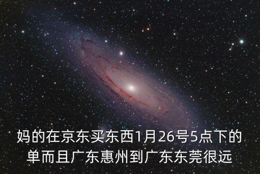 媽的在京東買東西1月26號5點下的單而且廣東惠州到廣東東莞很遠(yuǎn)