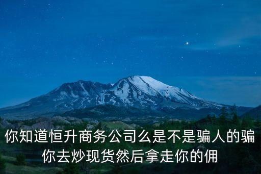 你知道恒升商務公司么是不是騙人的騙你去炒現貨然后拿走你的傭