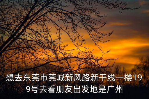 想去東莞市莞城新風路新干線一樓199號去看朋友出發地是廣州