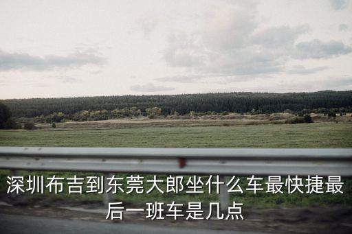 深圳布吉到東莞大郎坐什么車最快捷最后一班車是幾點