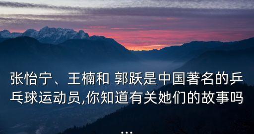 張怡寧、王楠和 郭躍是中國著名的乒乓球運動員,你知道有關她們的故事嗎...