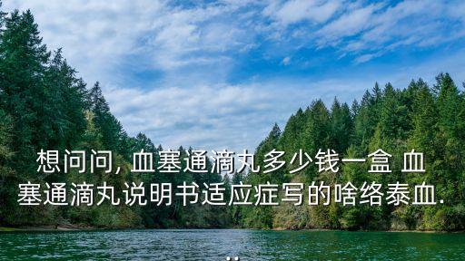想問問, 血塞通滴丸多少錢一盒 血塞通滴丸說明書適應(yīng)癥寫的啥絡(luò)泰血...