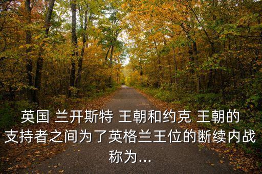 英國 蘭開斯特 王朝和約克 王朝的支持者之間為了英格蘭王位的斷續內戰稱為...