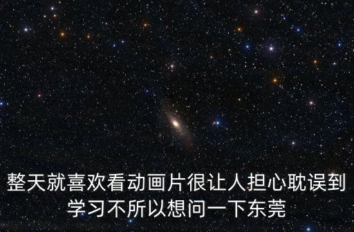 東莞動畫短片，整天就喜歡看動畫片很讓人擔心耽誤到學習不所以想問一下東莞