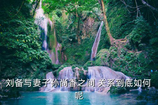 劉備與妻子孫尚香之間 關系到底如何呢