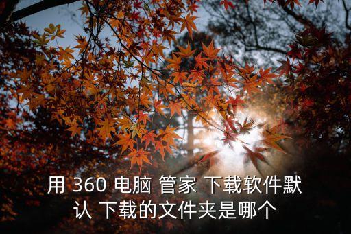 用 360 電腦 管家 下載軟件默認 下載的文件夾是哪個