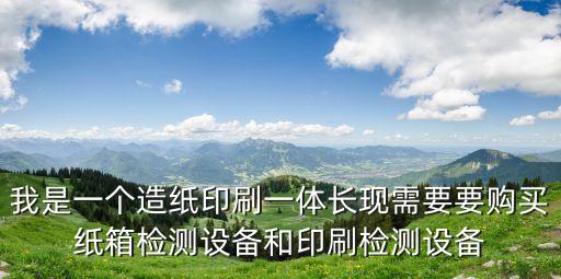 我是一個造紙印刷一體長現需要要購買紙箱檢測設備和印刷檢測設備