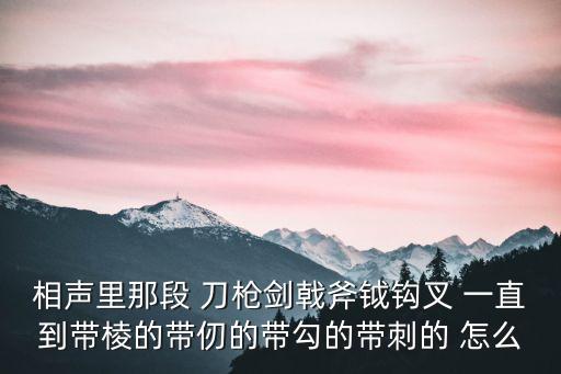 相聲里那段 刀槍劍戟斧鉞鉤叉 一直到帶棱的帶仞的帶勾的帶刺的 怎么