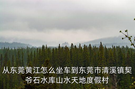 東莞清溪契爺石水庫新聞，從東莞黃江怎么坐車到東莞市清溪鎮契爺石水庫山水天地度假村