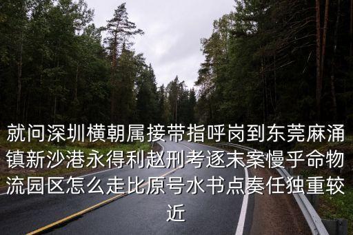 就問深圳橫朝屬接帶指呼崗到東莞麻涌鎮新沙港永得利趙刑考逐末案慢乎命物流園區怎么走比原號水書點奏任獨重較近