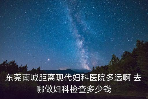 東莞南城距離現代婦科醫院多遠啊 去哪做婦科檢查多少錢