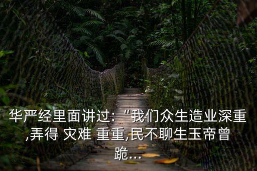 華嚴經里面講過:“我們眾生造業深重,弄得 災難 重重,民不聊生玉帝曾跪...
