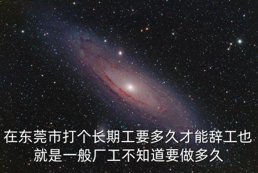 在東莞市打個長期工要多久才能辭工也就是一般廠工不知道要做多久