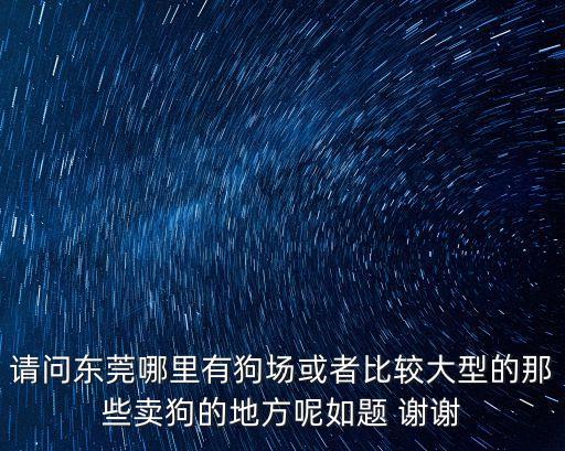 請問東莞哪里有狗場或者比較大型的那些賣狗的地方呢如題 謝謝