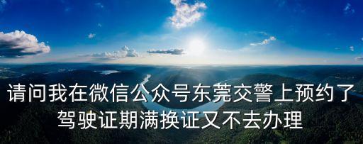請問我在微信公眾號東莞交警上預(yù)約了駕駛證期滿換證又不去辦理