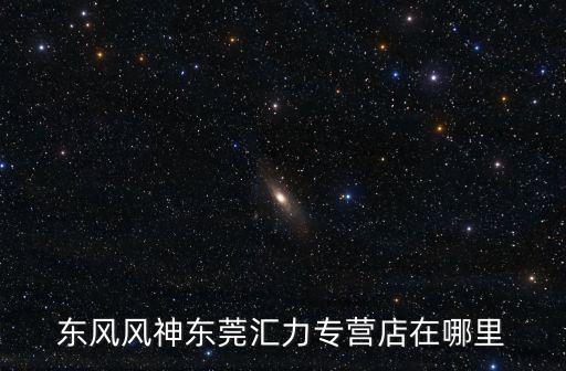 東風風神東莞匯力專營店在哪里
