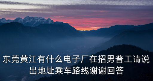東莞黃江有什么電子廠在招男普工請(qǐng)說出地址乘車路線謝謝回答