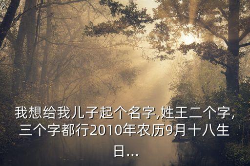 我想給我兒子起個名字,姓王二個字,三個字都行2010年農歷9月十八生日...