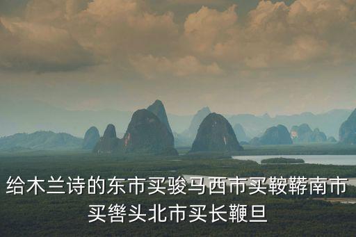 東市買駿馬，東市買駿馬西市買鞍韉南市買轡頭北市買長(zhǎng)鞭但辭爺娘去