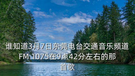 誰(shuí)知道3月7日東莞電臺(tái)交通音樂(lè)頻道FM 1075在9點(diǎn)42分左右的那首歌