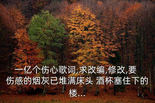 一億個傷心歌詞,求改編,修改,要 傷感的煙灰已堆滿床頭 酒杯塞住下的樓...