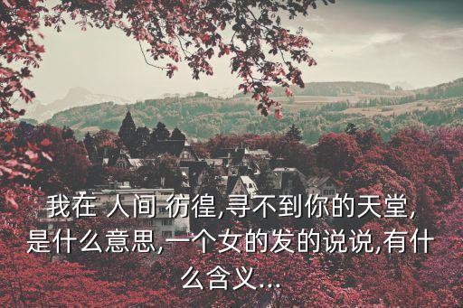 我在 人間 彷徨,尋不到你的天堂,是什么意思,一個(gè)女的發(fā)的說說,有什么含義...