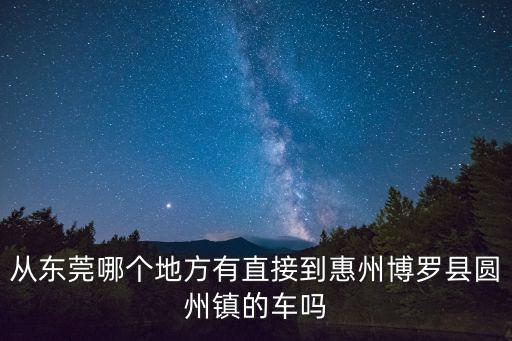 從東莞哪個地方有直接到惠州博羅縣圓州鎮(zhèn)的車嗎