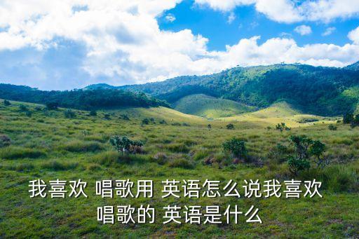 我喜歡 唱歌用 英語怎么說我喜歡 唱歌的 英語是什么