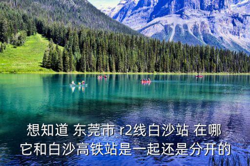 想知道 東莞市 r2線白沙站 在哪它和白沙高鐵站是一起還是分開的