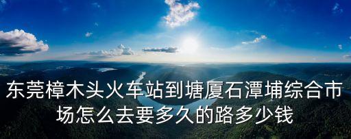 東莞塘廈石潭埔科技新城，東莞樟木頭火車站到塘廈石潭埔綜合市場怎么去要多久的路多少錢