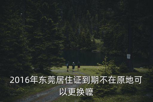 2016年東莞居住證到期不在原地可以更換嚒