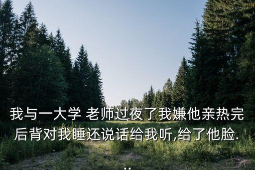 我與一大學(xué) 老師過(guò)夜了我嫌他親熱完后背對(duì)我睡還說(shuō)話給我聽(tīng),給了他臉...