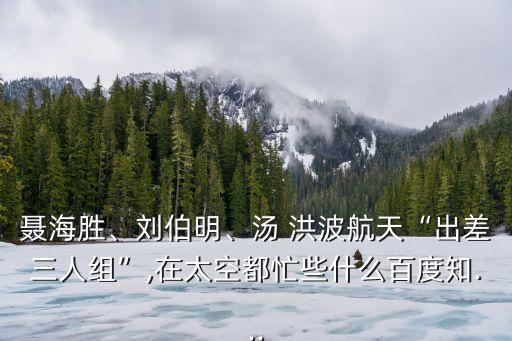聶海勝、劉伯明、湯 洪波航天“出差三人組”,在太空都忙些什么百度知...
