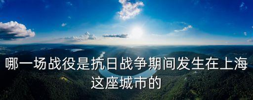 哪一場戰役是抗日戰爭期間發生在上海這座城市的