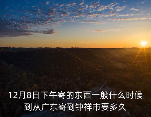 12月8日下午寄的東西一般什么時候到從廣東寄到鐘祥市要多久