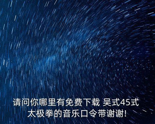請問你哪里有免費下載 吳式45式 太極拳的音樂口令帶謝謝!