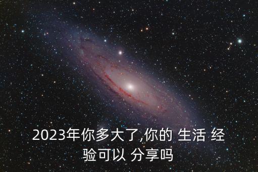 2023年你多大了,你的 生活 經驗可以 分享嗎