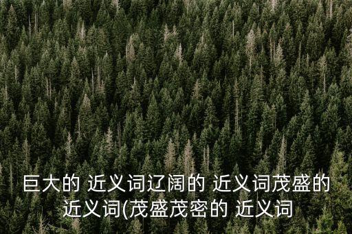 巨大的 近義詞遼闊的 近義詞茂盛的 近義詞(茂盛茂密的 近義詞
