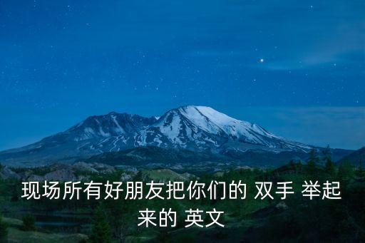 現場所有好朋友把你們的 雙手 舉起來的 英文