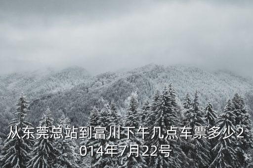 東莞到富川火車(chē)時(shí)刻表，從東莞總站到富川下午幾點(diǎn)車(chē)票多少2014年7月22號(hào)